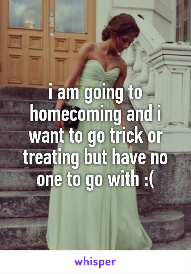 i am going to homecoming and i want to go trick or treating but have no one to go with :(
