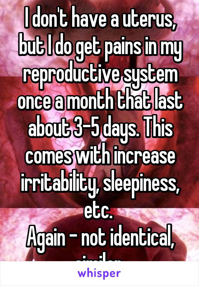 I don't have a uterus, but I do get pains in my reproductive system once a month that last about 3-5 days. This comes with increase irritability, sleepiness, etc. 
Again - not identical, similar 