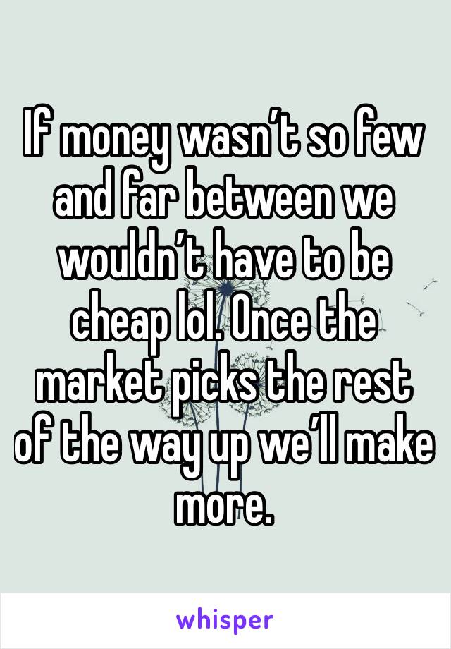 If money wasn’t so few and far between we wouldn’t have to be cheap lol. Once the market picks the rest of the way up we’ll make more. 