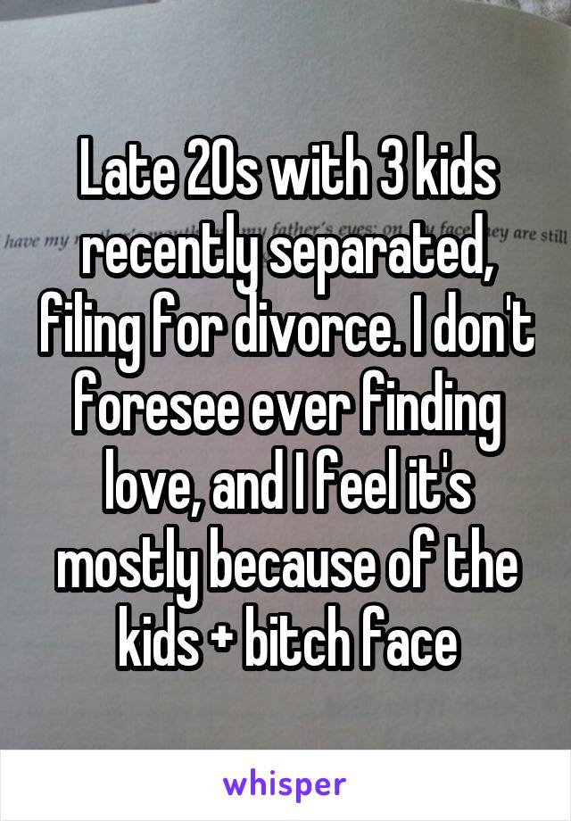Late 20s with 3 kids recently separated, filing for divorce. I don't foresee ever finding love, and I feel it's mostly because of the kids + bitch face