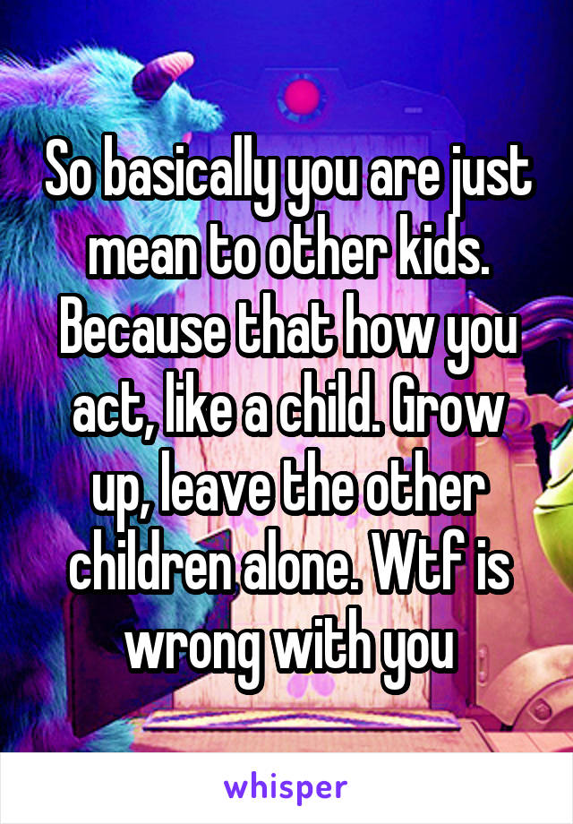 So basically you are just mean to other kids. Because that how you act, like a child. Grow up, leave the other children alone. Wtf is wrong with you