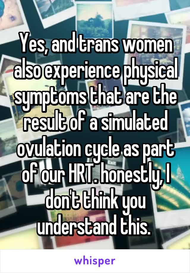 Yes, and trans women also experience physical symptoms that are the result of a simulated ovulation cycle as part of our HRT. honestly, I don't think you understand this. 