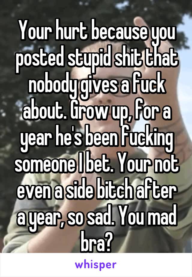 Your hurt because you posted stupid shit that nobody gives a fuck about. Grow up, for a year he's been fucking someone I bet. Your not even a side bitch after a year, so sad. You mad bra?