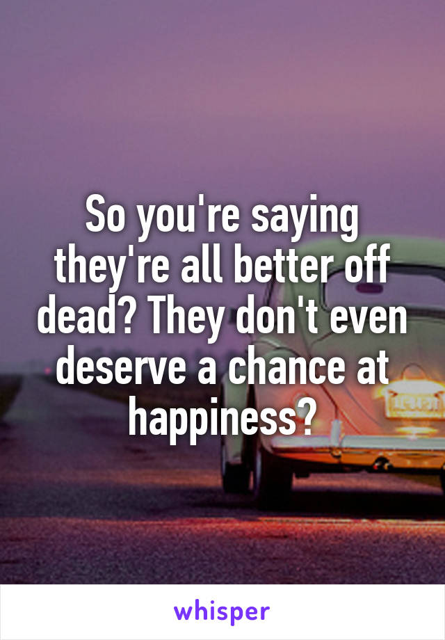 So you're saying they're all better off dead? They don't even deserve a chance at happiness?