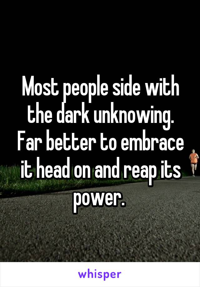 Most people side with the dark unknowing. Far better to embrace it head on and reap its power. 