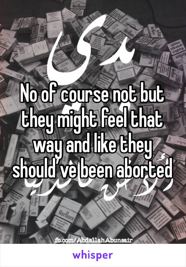 No of course not but they might feel that way and like they should’ve been aborted 