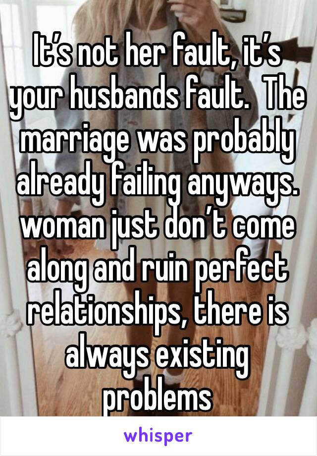 It’s not her fault, it’s your husbands fault.  The marriage was probably already failing anyways. woman just don’t come along and ruin perfect relationships, there is always existing problems 