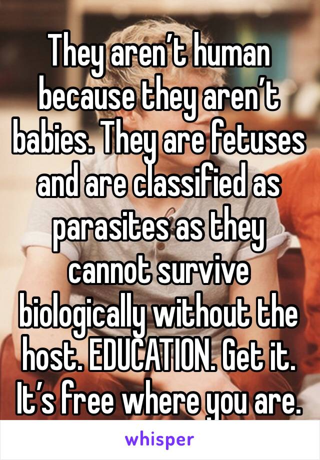 They aren’t human because they aren’t babies. They are fetuses and are classified as parasites as they cannot survive biologically without the host. EDUCATION. Get it. It’s free where you are.