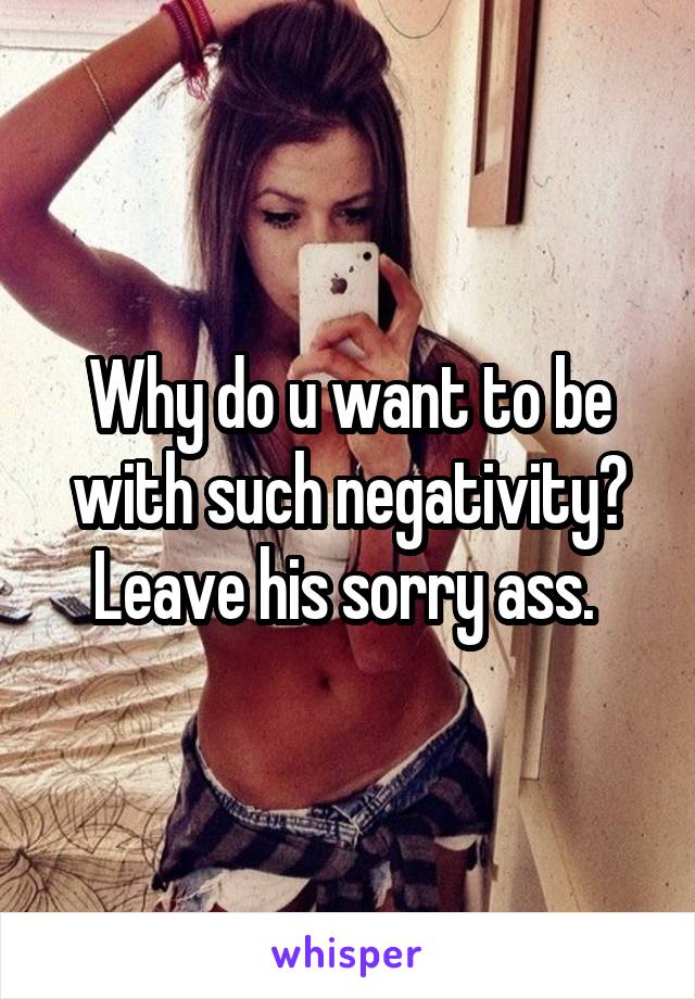 Why do u want to be with such negativity? Leave his sorry ass. 