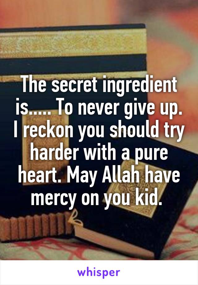 The secret ingredient is..... To never give up. I reckon you should try harder with a pure heart. May Allah have mercy on you kid. 