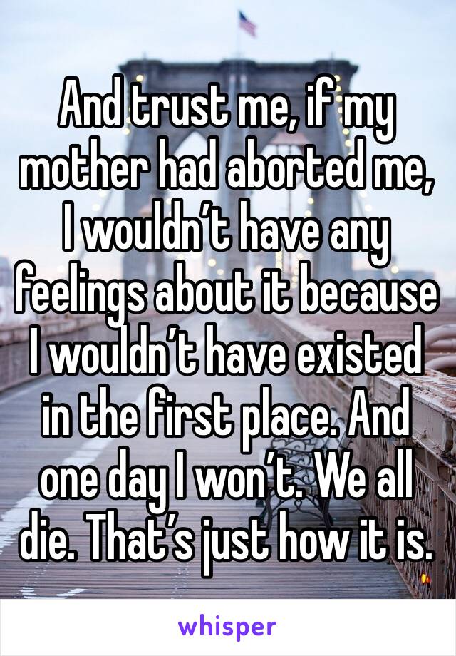 And trust me, if my mother had aborted me, I wouldn’t have any feelings about it because I wouldn’t have existed in the first place. And one day I won’t. We all die. That’s just how it is.