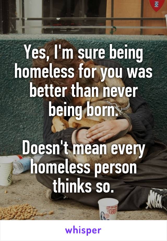 Yes, I'm sure being homeless for you was better than never being born.

Doesn't mean every homeless person thinks so.