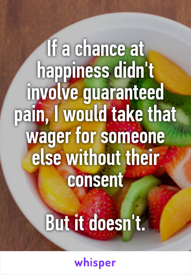 If a chance at happiness didn't involve guaranteed pain, I would take that wager for someone else without their consent

But it doesn't.