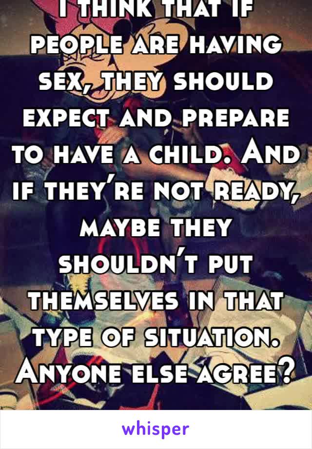 I think that if people are having sex, they should expect and prepare to have a child. And if they’re not ready, maybe they shouldn’t put themselves in that type of situation. Anyone else agree?