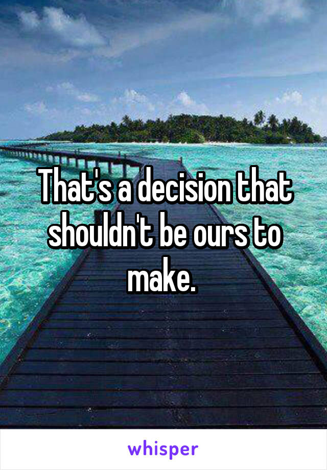 That's a decision that shouldn't be ours to make. 