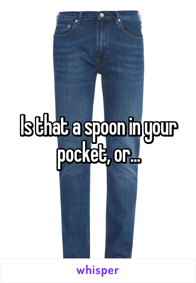Is that a spoon in your pocket, or...