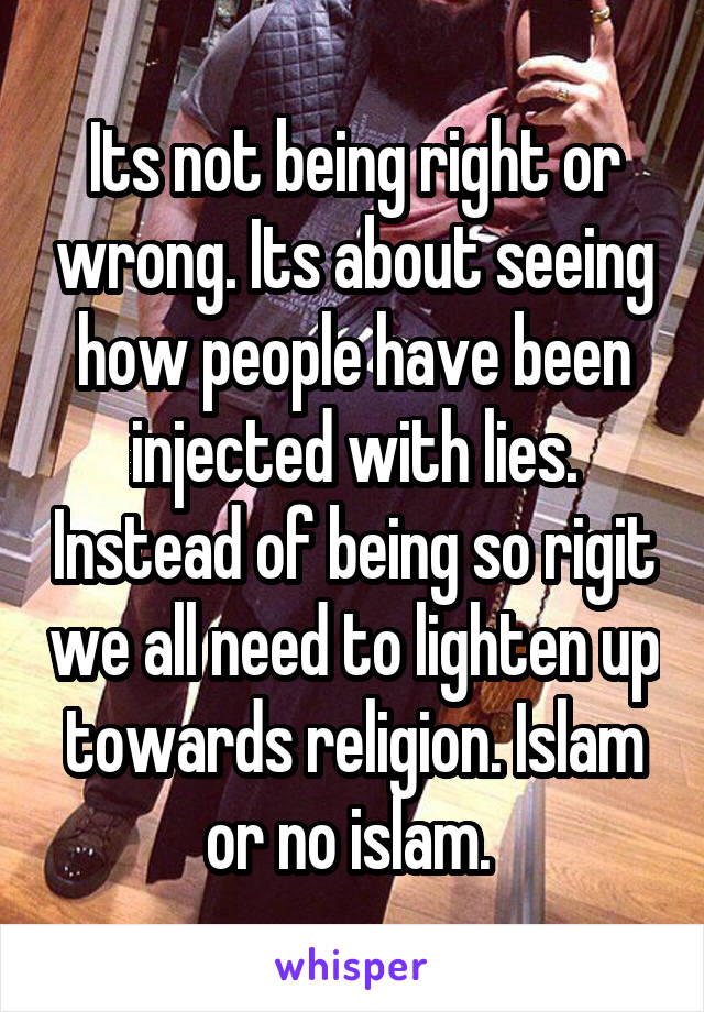 Its not being right or wrong. Its about seeing how people have been injected with lies. Instead of being so rigit we all need to lighten up towards religion. Islam or no islam. 