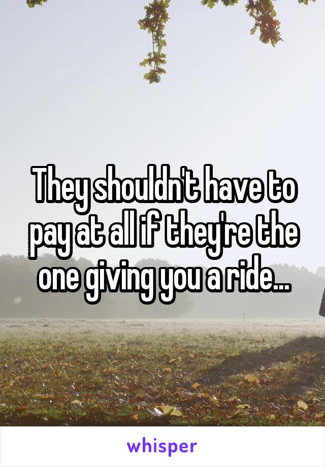 They shouldn't have to pay at all if they're the one giving you a ride...