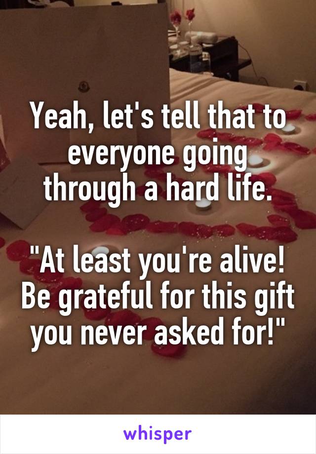 Yeah, let's tell that to everyone going through a hard life.

"At least you're alive! Be grateful for this gift you never asked for!"