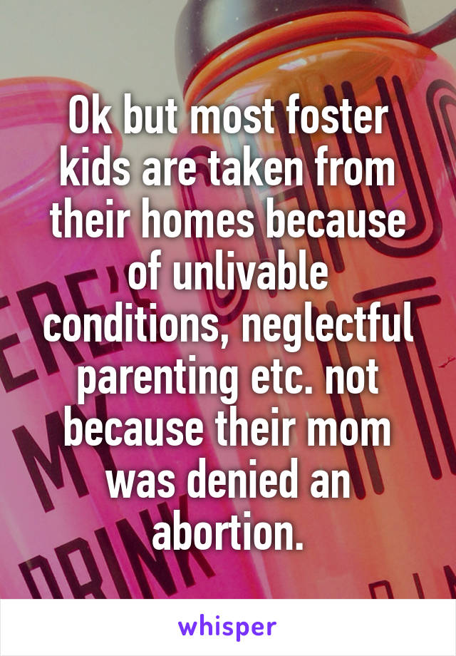 Ok but most foster kids are taken from their homes because of unlivable conditions, neglectful parenting etc. not because their mom was denied an abortion.