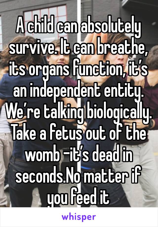 A child can absolutely survive. It can breathe, its organs function, it’s an independent entity. We’re talking biologically. Take a fetus out of the womb -it’s dead in seconds.No matter if you feed it