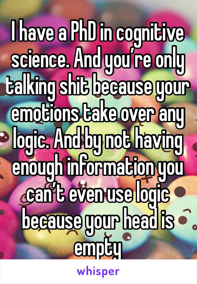 I have a PhD in cognitive science. And you’re only talking shit because your emotions take over any logic. And by not having enough information you can’t even use logic because your head is empty 