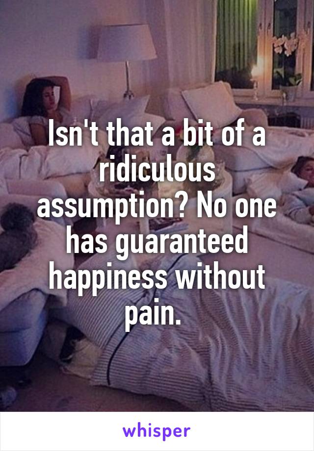 Isn't that a bit of a ridiculous assumption? No one has guaranteed happiness without pain. 