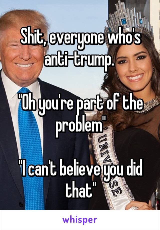 Shit, everyone who's anti-trump. 

"Oh you're part of the problem"

"I can't believe you did that"