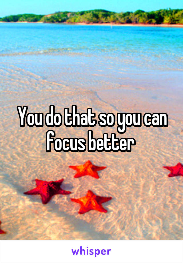 You do that so you can focus better 