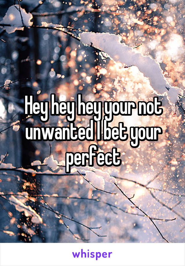 Hey hey hey your not unwanted I bet your perfect