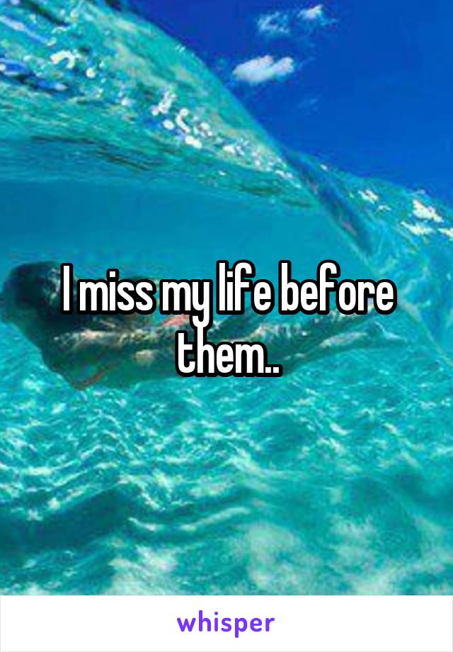 I miss my life before them..