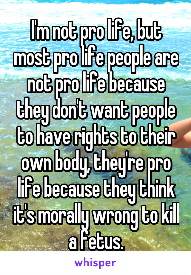 I'm not pro life, but most pro life people are not pro life because they don't want people to have rights to their own body, they're pro life because they think it's morally wrong to kill a fetus.