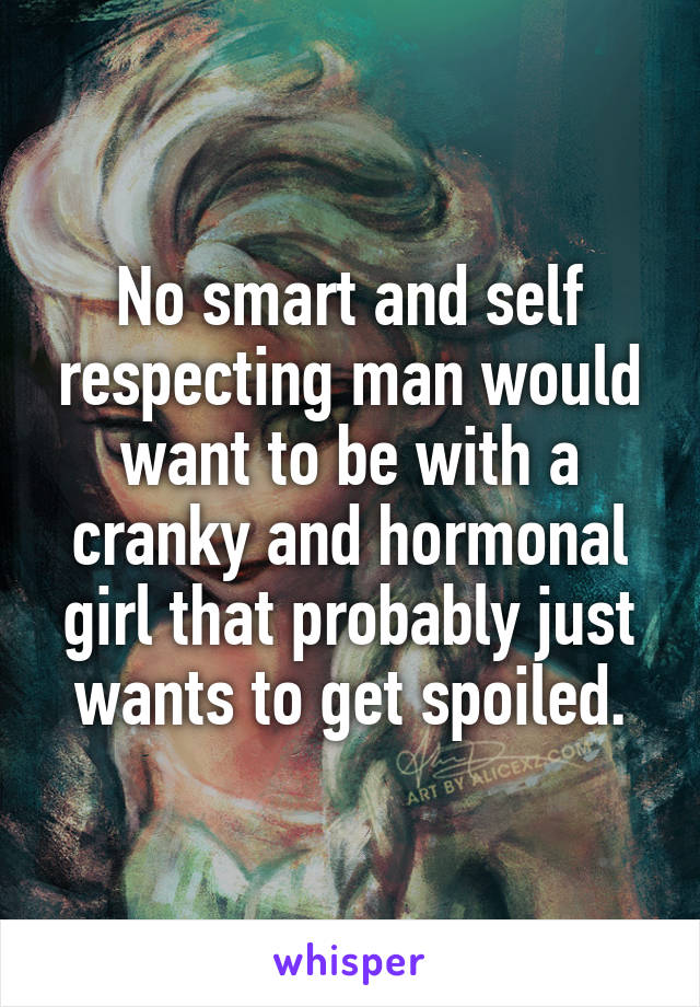 No smart and self respecting man would want to be with a cranky and hormonal girl that probably just wants to get spoiled.