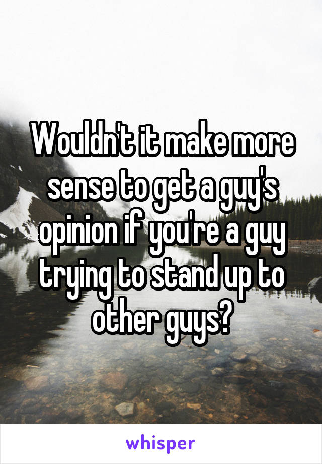Wouldn't it make more sense to get a guy's opinion if you're a guy trying to stand up to other guys?