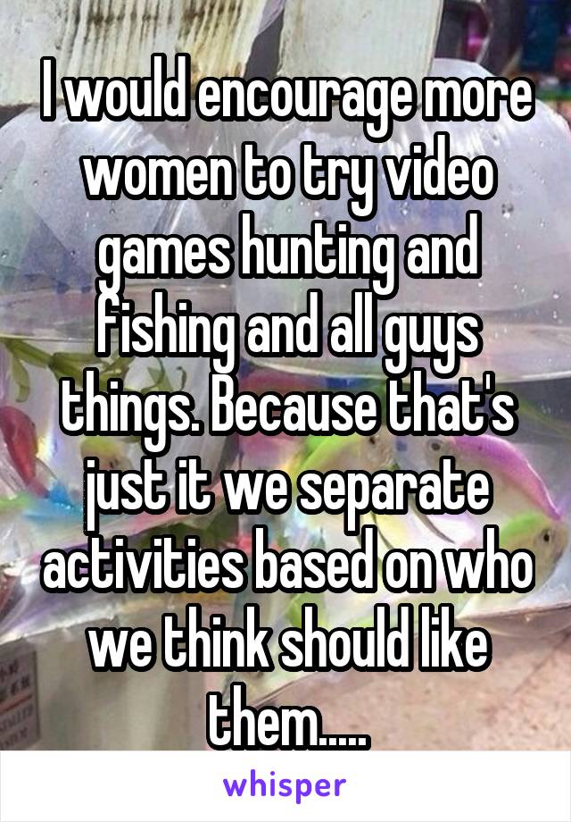 I would encourage more women to try video games hunting and fishing and all guys things. Because that's just it we separate activities based on who we think should like them.....