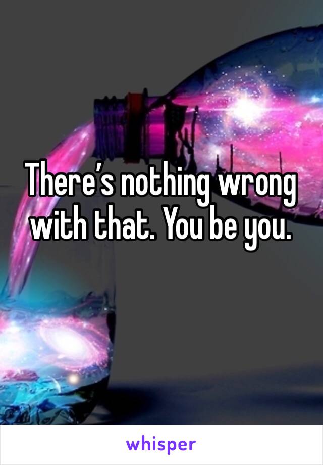 There’s nothing wrong with that. You be you.