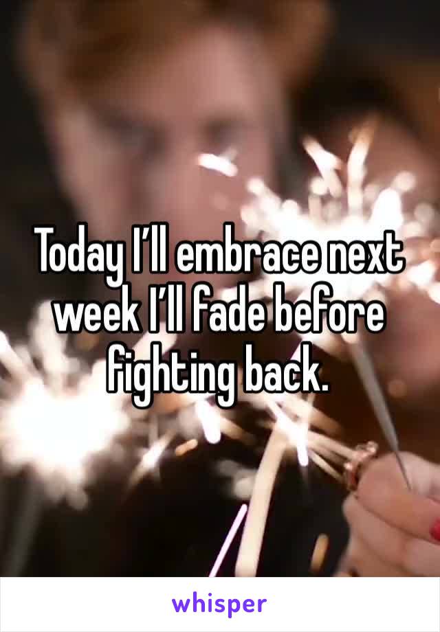 Today I’ll embrace next week I’ll fade before fighting back. 