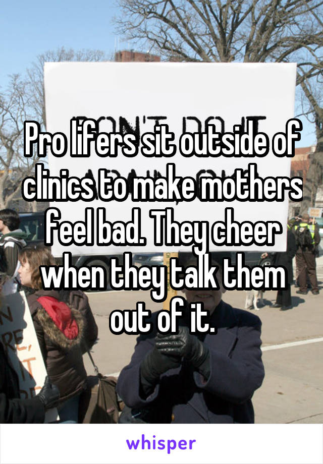 Pro lifers sit outside of clinics to make mothers feel bad. They cheer when they talk them out of it.