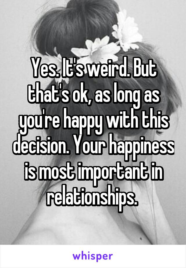 Yes. It's weird. But that's ok, as long as you're happy with this decision. Your happiness is most important in relationships. 