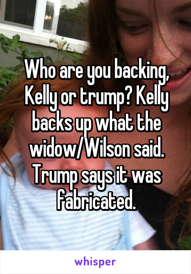 Who are you backing, Kelly or trump? Kelly backs up what the widow/Wilson said. Trump says it was fabricated.