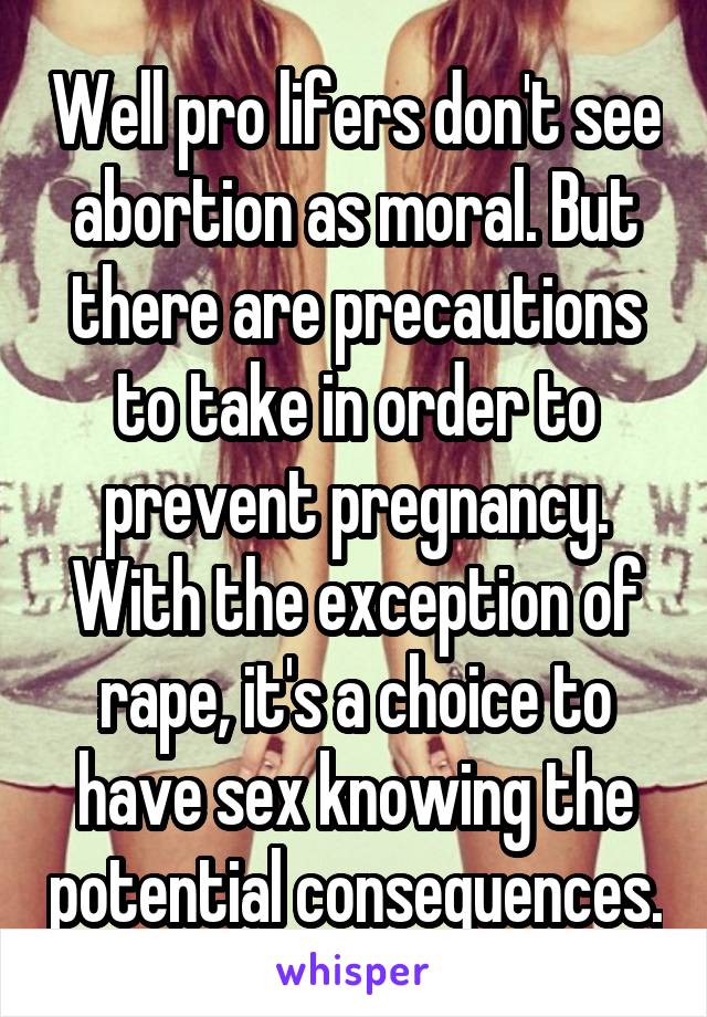 Well pro lifers don't see abortion as moral. But there are precautions to take in order to prevent pregnancy. With the exception of rape, it's a choice to have sex knowing the potential consequences.