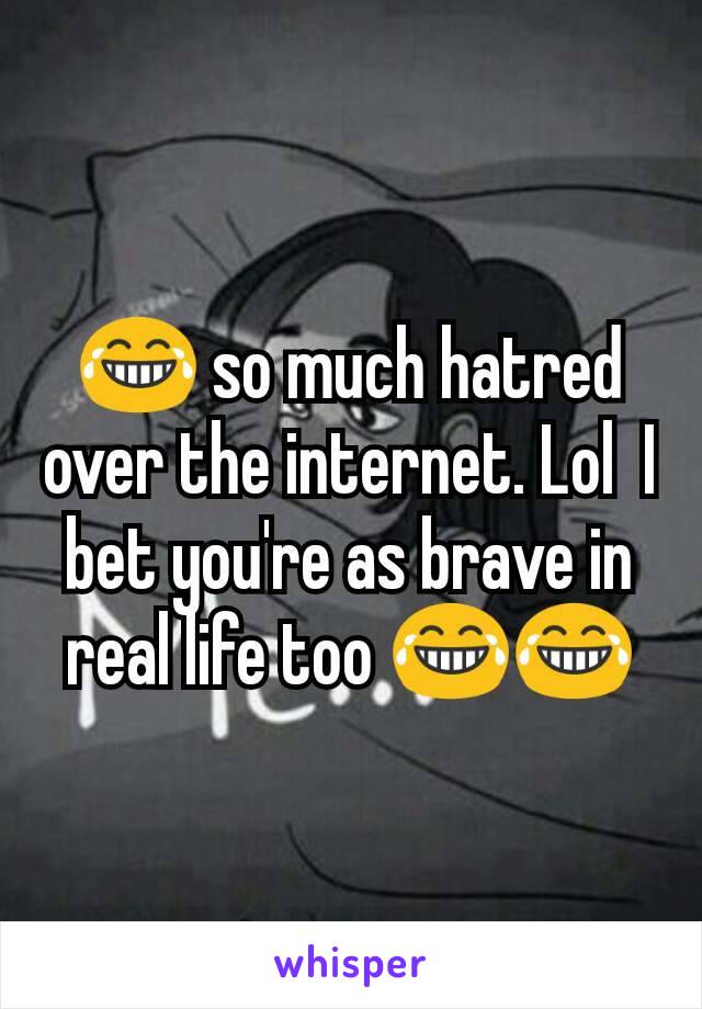 😂 so much hatred over the internet. Lol  I bet you're as brave in real life too 😂😂
