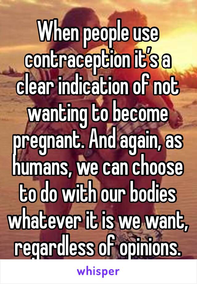 When people use contraception it’s a clear indication of not wanting to become pregnant. And again, as humans, we can choose to do with our bodies whatever it is we want, regardless of opinions.