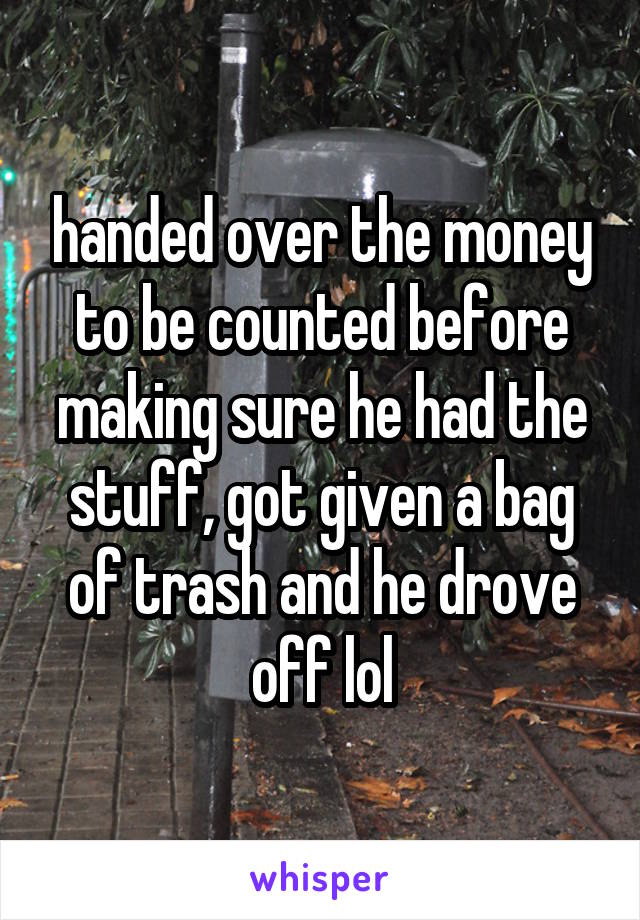 handed over the money to be counted before making sure he had the stuff, got given a bag of trash and he drove off lol
