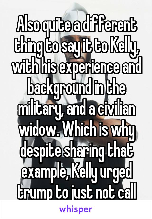 Also quite a different thing to say it to Kelly, with his experience and background in the military, and a civilian widow. Which is why despite sharing that example, Kelly urged trump to just not call