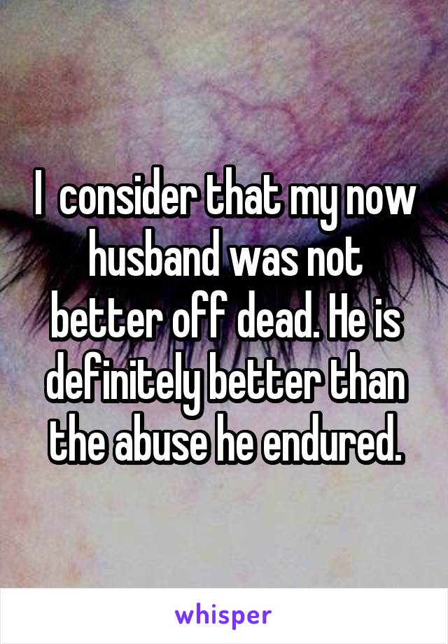 I  consider that my now husband was not better off dead. He is definitely better than the abuse he endured.