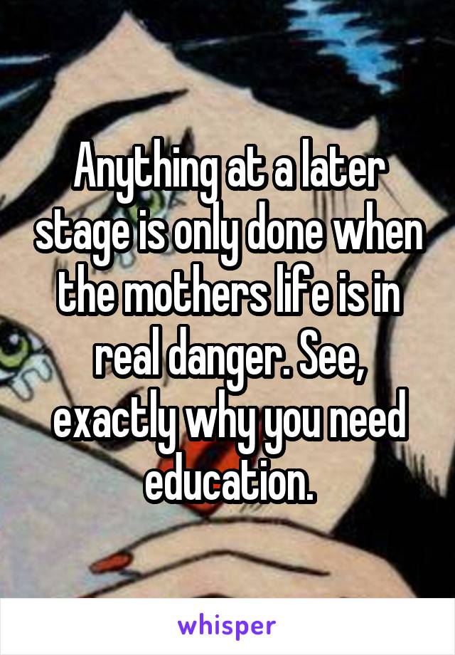 Anything at a later stage is only done when the mothers life is in real danger. See, exactly why you need education.