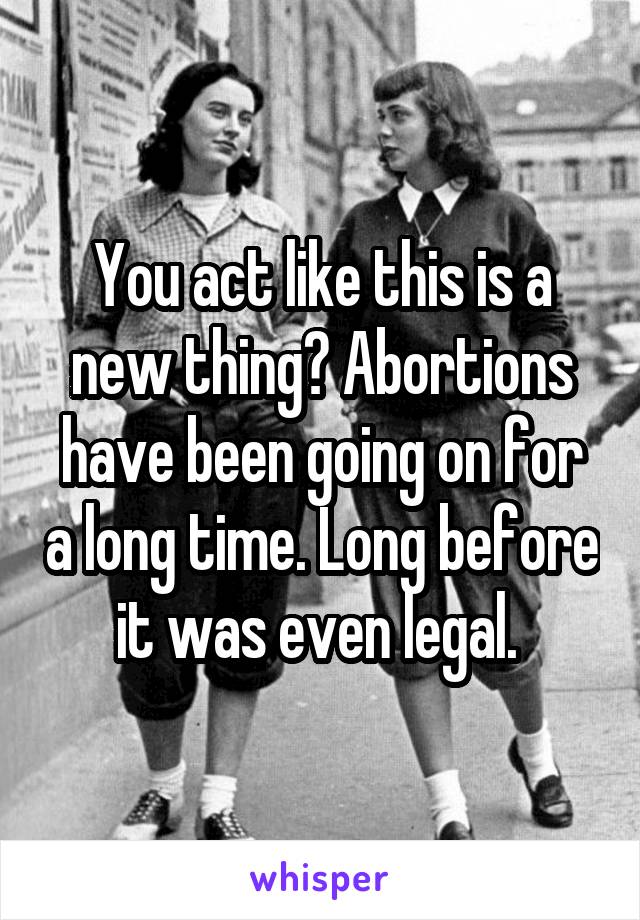 You act like this is a new thing? Abortions have been going on for a long time. Long before it was even legal. 