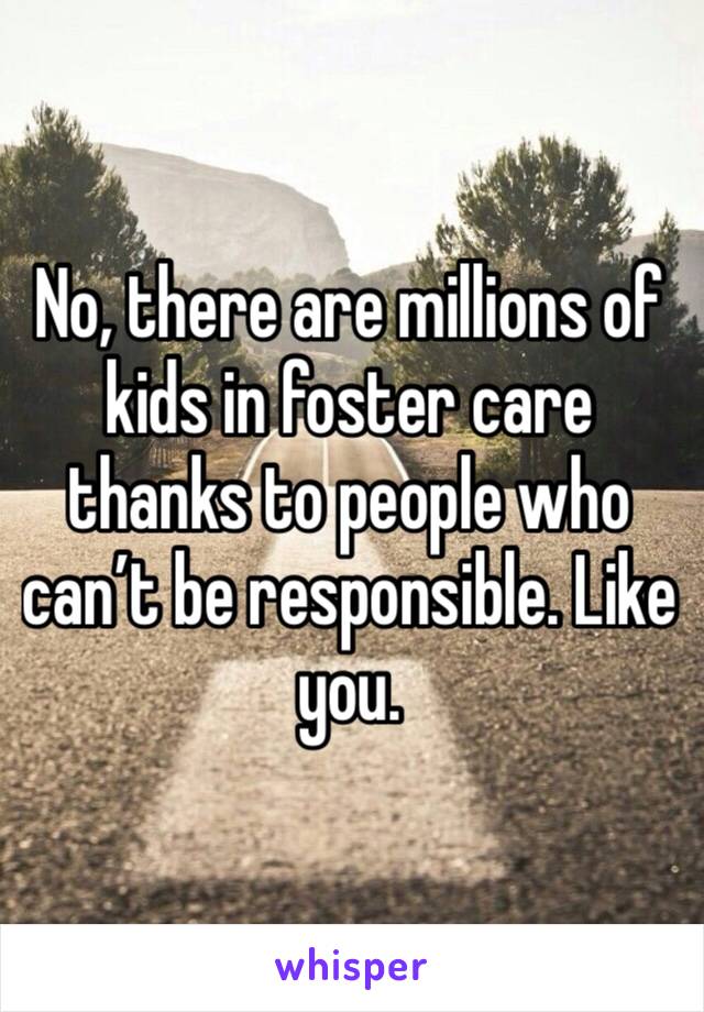 No, there are millions of kids in foster care thanks to people who can’t be responsible. Like you.