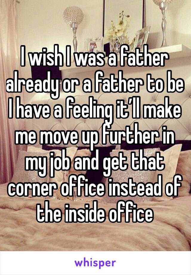 I wish I was a father already or a father to be I have a feeling it’ll make me move up further in my job and get that corner office instead of the inside office